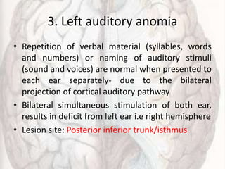 3. Left auditory anomia
• Repetition of verbal material (syllables, words
and numbers) or naming of auditory stimuli
(sound and voices) are normal when presented to
each ear separately- due to the bilateral
projection of cortical auditory pathway
• Bilateral simultaneous stimulation of both ear,
results in deficit from left ear i.e right hemisphere
• Lesion site: Posterior inferior trunk/isthmus
 