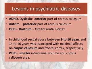 Lesions in psychiatric diseases
• ADHD, Dyslexia: anterior part of corpus callosum
• Autism – posterior part of corpus callosum
• OCD – Rostrum – OrbitoFrontal Cortex
• In childhood sexual abuse between 9 to 10 years and
14 to 16 years was associated with maximal affects
on corpus callosum and frontal cortex, respectively.
• PTSD - smaller intracranial volume and corpus
callosum area.
 