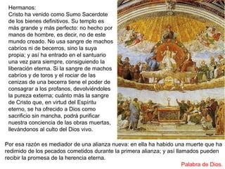 Hermanos:
Cristo ha venido como Sumo Sacerdote
de los bienes definitivos. Su templo es
más grande y más perfecto: no hecho por
manos de hombre, es decir, no de este
mundo creado. No usa sangre de machos
cabríos ni de becerros, sino la suya
propia; y así ha entrado en el santuario
una vez para siempre, consiguiendo la
liberación eterna. Si la sangre de machos
cabríos y de toros y el rociar de las
cenizas de una becerra tiene el poder de
consagrar a los profanos, devolviéndoles
la pureza externa; cuánto más la sangre
de Cristo que, en virtud del Espíritu
eterno, se ha ofrecido a Dios como
sacrificio sin mancha, podrá purificar
nuestra conciencia de las obras muertas,
llevándonos al culto del Dios vivo.
Por esa razón es mediador de una alianza nueva: en ella ha habido una muerte que ha
redimido de los pecados cometidos durante la primera alianza; y así llamados pueden
recibir la promesa de la herencia eterna.
Palabra de Dios.
 