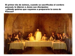 El primer día de ázimos, cuando se sacrificaba el cordero
pascual, le dijeron a Jesús sus discípulos:
--¿Dónde quieres que vayamos a prepararte la cena de
Pascua?
 
