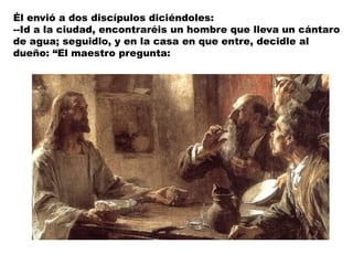 Él envió a dos discípulos diciéndoles:
--Id a la ciudad, encontraréis un hombre que lleva un cántaro
de agua; seguidlo, y en la casa en que entre, decidle al
dueño: “El maestro pregunta:
 