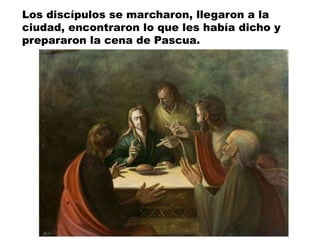 Los discípulos se marcharon, llegaron a la
ciudad, encontraron lo que les había dicho y
prepararon la cena de Pascua.
 