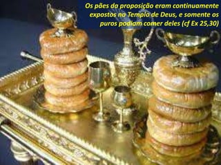 Os pães da proposição eram continuamente
expostos no Templo de Deus, e somente os
puros podiam comer deles (cf Ex 25,30)
 