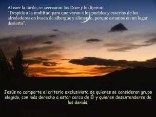 Al caer la tarde, se acercaron los Doce y le dijeron: “Despide a la multitud para que vayan a los pueblos y caseríos de los alrededores en busca de albergue y alimento, porque estamos en un lugar desierto”. Jesús no comparte el criterio exclusivista de quienes se consideran grupo elegido, con más derecho a estar cerca de Él y quieren desentenderse de los demás. 