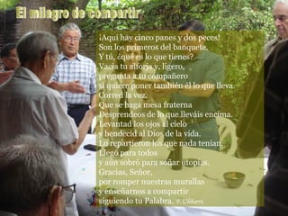 por romper nuestras murallas y enseñarnos a compartir siguiendo tu Palabra.  F.Ulibarri   ¡Aquí hay cinco panes y dos peces! Son los primeros del banquete. Y tú, ¿qué es lo que tienes? Vacía tu alforja y, ligero,  pregunta a tu compañero si quiere poner también él lo que lleva. Corred la voz. Que se haga mesa fraterna Desprendeos de lo que lleváis encima. Levantad los ojos al cielo y bendecid al Dios de la vida. Lo repartieron los que nada tenían. Llegó para todos y aún sobró para soñar utopías. Gracias, Señor,  por romper nuestras murallas y enseñarnos a compartir siguiendo tu Palabra.  F.Ulibarri. El milagro de compartir 