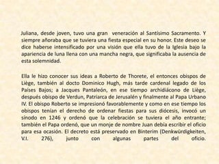      Juliana, desde joven, tuvo una gran  veneración al Santísimo Sacramento. Y siempre añoraba que se tuviera una fiesta especial en su honor. Este deseo se dice haberse intensificado por una visión que ella tuvo de la Iglesia bajo la apariencia de luna llena con una mancha negra, que significaba la ausencia de esta solemnidad.Ella le hizo conocer sus ideas a Roberto de Thorete, el entonces obispos de Liège, también al docto Dominico Hugh, más tarde cardenal legado de los Países Bajos; a Jacques Pantaleón, en ese tiempo archidiácono de Liège, después obispo de Verdun, Patriarca de Jerusalén y finalmente al Papa Urbano IV. El obispo Roberto se impresionó favorablemente y como en ese tiempo los obispos tenían el derecho de ordenar fiestas para sus diócesis, invocó un sínodo en 1246 y ordenó que la celebración se tuviera el año entrante; también el Papa ordenó, que un monje de nombre Juan debía escribir el oficio para esa ocasión. El decreto está preservado en Binterim (Denkwürdigkeiten, V.I. 276), junto con algunas partes del oficio.