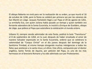 El obispo Roberto no vivió para ver la realización de su orden, ya que murió el 16 de octubre de 1246, pero la fiesta se celebró por primera vez por los cánones de San Martín en Liège. Jacques Pantaleón llegó a ser Papa el 29 de agosto de 1261. La ermitaña Eva, con quien Juliana había pasado un tiempo y quien también era ferviente adoradora de la Santa Eucaristía, le insistió a Enrique de Guelders, obispo de Liège, que pidiera al Papa que extendiera la celebración al mundo entero.Urbano IV, siempre siendo admirador de esta fiesta, publicó la bula “Transiturus” el 8 de septiembre de 1264, en la cual, después de haber ensalzado el amor de nuestro Salvador expresado en la Santa Eucaristía, ordenó que se celebrara la solemnidad de “Corpus Christi” en el día jueves después del domingo de la Santísima Trinidad, al mismo tiempo otorgando muchas indulgencias a todos los fieles que asistieran a la santa misa y al oficio. Este oficio, compuesto por el doctor angélico, Santo Tomás de Aquino, por petición del Papa, es uno de los más hermosos en el breviario Romano y ha sido admirado aun por Protestantes.