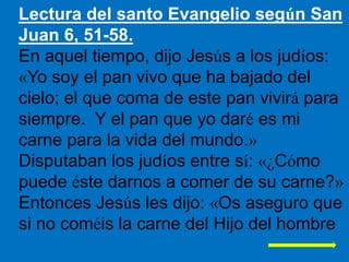 Lectura del santo Evangelio según San
Juan 6, 51-58.
En aquel tiempo, dijo Jesús a los judíos:
«Yo soy el pan vivo que ha ...