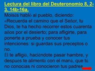 Lectura del libro del Deuteronomio 8, 2-
3. 14b-16a.
Moisés habló al pueblo, diciendo:
«Recuerda el camino que el Señor, t...
