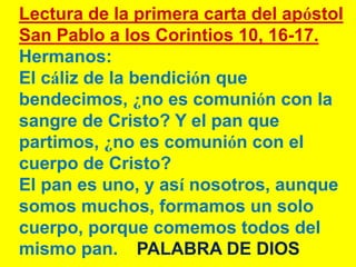 Lectura de la primera carta del apóstol
San Pablo a los Corintios 10, 16-17.
Hermanos:
El cáliz de la bendición que
bendec...