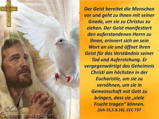 Der Geist bereitet die Menschen
vor und geht zu ihnen mit seiner
Gnade, um sie zu Christus zu
ziehen. Der Geist manifestiert
den auferstandenen Herrn zu
ihnen, erinnert sich an sein
Wort an sie und öffnet ihren
Geist für das Verständnis seiner
Tod und Auferstehung. Er
vergegenwärtigt das Geheimnis
Christi am höchsten in der
Eucharistie, um sie zu
versöhnen, um sie in
Gemeinschaft mit Gott zu
bringen, dass sie „viele
Frucht tragen“ können.
(Joh 15,5.8.16). CCC 737
 