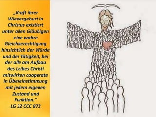 „Kraft ihrer
Wiedergeburt in
Christus existiert
unter allen Gläubigen
eine wahre
Gleichberechtigung
hinsichtlich der Würde
und der Tätigkeit, bei
der alle am Aufbau
des Leibes Christi
mitwirken cooperate
in Übereinstimmung
mit jedem eigenen
Zustand und
Funktion."
LG 32 CCC 872
 