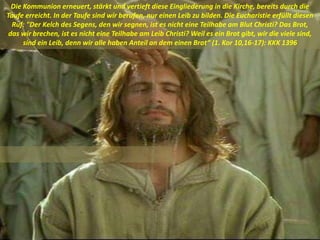 Die Kommunion erneuert, stärkt und vertieft diese Eingliederung in die Kirche, bereits durch die
Taufe erreicht. In der Taufe sind wir berufen, nur einen Leib zu bilden. Die Eucharistie erfüllt diesen
Ruf: "Der Kelch des Segens, den wir segnen, ist es nicht eine Teilhabe am Blut Christi? Das Brot,
das wir brechen, ist es nicht eine Teilhabe am Leib Christi? Weil es ein Brot gibt, wir die viele sind,
sind ein Leib, denn wir alle haben Anteil an dem einen Brot“ (1. Kor 10,16-17): KKK 1396
 