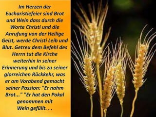 Im Herzen der
Eucharistiefeier sind Brot
und Wein dass durch die
Worte Christi und die
Anrufung von der Heilige
Geist, werde Christi Leib und
Blut. Getreu dem Befehl des
Herrn tut die Kirche
weiterhin in seiner
Erinnerung und bis zu seiner
glorreichen Rückkehr, was
er am Vorabend gemacht
seiner Passion: "Er nahm
Brot..." "Er hat den Pokal
genommen mit
Wein gefüllt. . .
 