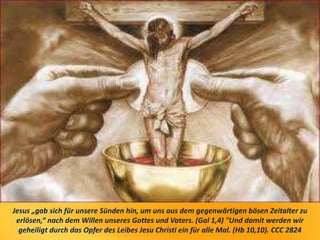Jesus „gab sich für unsere Sünden hin, um uns aus dem gegenwärtigen bösen Zeitalter zu
erlösen,“ nach dem Willen unseres Gottes und Vaters. (Gal 1,4) "Und damit werden wir
geheiligt durch das Opfer des Leibes Jesu Christi ein für alle Mal. (Hb 10,10). CCC 2824
 