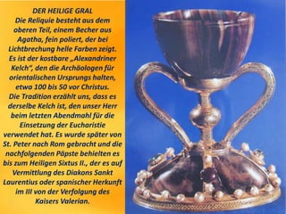 DER HEILIGE GRAL
Die Reliquie besteht aus dem
oberen Teil, einem Becher aus
Agatha, fein poliert, der bei
Lichtbrechung helle Farben zeigt.
Es ist der kostbare „Alexandriner
Kelch“, den die Archäologen für
orientalischen Ursprungs halten,
etwa 100 bis 50 vor Christus.
Die Tradition erzählt uns, dass es
derselbe Kelch ist, den unser Herr
beim letzten Abendmahl für die
Einsetzung der Eucharistie
verwendet hat. Es wurde später von
St. Peter nach Rom gebracht und die
nachfolgenden Päpste behielten es
bis zum Heiligen Sixtus II., der es auf
Vermittlung des Diakons Sankt
Laurentius oder spanischer Herkunft
im III von der Verfolgung des
Kaisers Valerian.
 