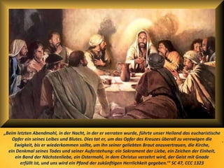.
„Beim letzten Abendmahl, in der Nacht, in der er verraten wurde, führte unser Heiland das eucharistische
Opfer ein seines Leibes und Blutes. Dies tat er, um das Opfer des Kreuzes überall zu verewigen die
Ewigkeit, bis er wiederkommen sollte, um ihn seiner geliebten Braut anzuvertrauen, die Kirche,
ein Denkmal seines Todes und seiner Auferstehung: ein Sakrament der Liebe, ein Zeichen der Einheit,
ein Band der Nächstenliebe, ein Ostermahl, in dem Christus verzehrt wird, der Geist mit Gnade
erfüllt ist, und uns wird ein Pfand der zukünftigen Herrlichkeit gegeben.‘“ SC 47, CCC 1323
 