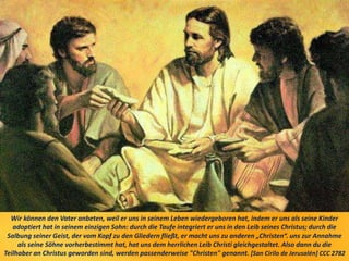 Wir können den Vater anbeten, weil er uns in seinem Leben wiedergeboren hat, indem er uns als seine Kinder
adoptiert hat in seinem einzigen Sohn: durch die Taufe integriert er uns in den Leib seines Christus; durch die
Salbung seiner Geist, der vom Kopf zu den Gliedern fließt, er macht uns zu anderen „Christen“. uns zur Annahme
als seine Söhne vorherbestimmt hat, hat uns dem herrlichen Leib Christi gleichgestaltet. Also dann du die
Teilhaber an Christus geworden sind, werden passenderweise "Christen" genannt. [San Cirilo de Jerusalén] CCC 2782
 