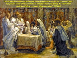 Die Eucharistie enthält und drückt alle Formen des Gebets aus: Sie ist "das reine Opfer"
des ganzen Leibes Christi zur Ehre des Namens Gottes und gemäß die Traditionen
von Ost und West, es ist das "Opfer des Lobes". CCC 2643
 