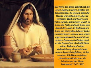 Der Herr, der diese geliebt hat die
seine eigenen waren, liebten sie
bis zum Ende. Zu wissen, dass die
Stunde war gekommen, dies zu
verlassen Welt und kehre zum
Vater zurück, beim Essen wusch er
ihnen die Füße und gab ihnen das
Gebot der Liebe. In Ordnung um
ihnen ein Unterpfand dieser Liebe
zu hinterlassen, um nie von seiner
eigenen abzuweichen und sie an
seinem Passah zu teilhaben, hat
er die Eucharistie als Gedächtnis
seines Todes und seiner
Auferstehung eingesetzt und
seinen Aposteln befohlen, sie bis
zu seiner Rückkehr zu feiern;
„damit konstituierte er sie
Priester von das Neue
Testament.“ CCC 1337
 