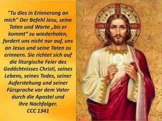 "Tu dies in Erinnerung an
mich" Der Befehl Jesu, seine
Taten und Worte „bis er
kommt“ zu wiederholen,
fordert uns nicht nur auf, uns
an Jesus und seine Taten zu
erinnern. Sie richtet sich auf
die liturgische Feier des
Gedächtnisses Christi, seines
Lebens, seines Todes, seiner
Auferstehung und seiner
Fürsprache vor dem Vater
durch die Apostel und
ihre Nachfolger.
CCC 1341
 