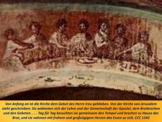 Von Anfang an ist die Kirche dem Gebot des Herrn treu geblieben. Von der Kirche von Jerusalem
steht geschrieben: Sie widmeten sich der Lehre und der Gemeinschaft der Apostel, dem Brotbrechen
und den Gebeten. . . . Tag für Tag besuchten sie gemeinsam den Tempel und brachen zu Hause das
Brot, und sie nahmen mit frohem und großzügigem Herzen das Essen zu sich. CCC 1342
 