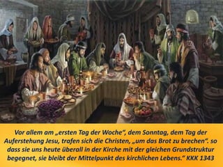 Vor allem am „ersten Tag der Woche“, dem Sonntag, dem Tag der
Auferstehung Jesu, trafen sich die Christen, „um das Brot zu brechen“. so
dass sie uns heute überall in der Kirche mit der gleichen Grundstruktur
begegnet, sie bleibt der Mittelpunkt des kirchlichen Lebens.“ KKK 1343
 