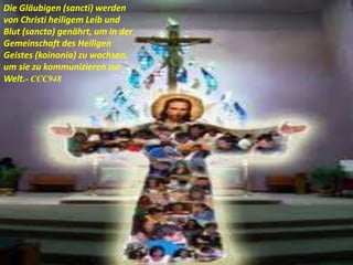 Die Gläubigen (sancti) werden
von Christi heiligem Leib und
Blut (sancta) genährt, um in der
Gemeinschaft des Heiligen
Geistes (koinonia) zu wachsen,
um sie zu kommunizieren zur
Welt.- CCC948
 