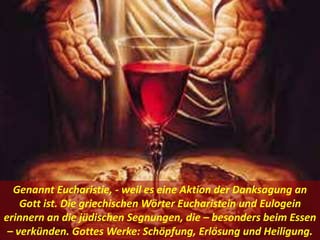 Genannt Eucharistie, - weil es eine Aktion der Danksagung an
Gott ist. Die griechischen Wörter Eucharistein und Eulogein
erinnern an die jüdischen Segnungen, die – besonders beim Essen
– verkünden. Gottes Werke: Schöpfung, Erlösung und Heiligung.
 