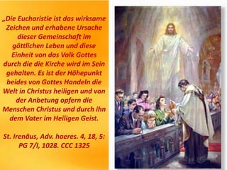 „Die Eucharistie ist das wirksame
Zeichen und erhabene Ursache
dieser Gemeinschaft im
göttlichen Leben und diese
Einheit von das Volk Gottes
durch die die Kirche wird im Sein
gehalten. Es ist der Höhepunkt
beides von Gottes Handeln die
Welt in Christus heiligen und von
der Anbetung opfern die
Menschen Christus und durch ihn
dem Vater im Heiligen Geist.
St. Irenäus, Adv. haeres. 4, 18, 5:
PG 7/l, 1028. CCC 1325
 