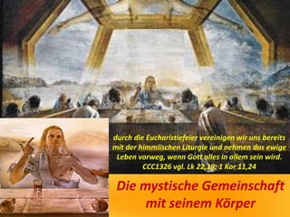 Die mystische Gemeinschaft
mit seinem Körper
durch die Eucharistiefeier vereinigen wir uns bereits
mit der himmlischen Liturgie und nehmen das ewige
Leben vorweg, wenn Gott alles in allem sein wird.
CCC1326 vgl. Lk 22,19; 1 Kor 11,24
 