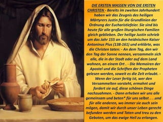 DIE ERSTEN MASSEN VON DIE ERSTEN
CHRISTEN - Bereits im zweiten Jahrhundert
haben wir das Zeugnis des heiligen
Märtyrers Justin für die Grundlinien der
Ordnung der Eucharistiefeier. Sie sind bis
heute für alle großen liturgischen Familien
gleich geblieben. Der heilige Justin schrieb
um das Jahr 155 an den heidnischen Kaiser
Antoninus Pius (138-161) und erklärte, was
die Christen taten: - An dem Tag, den wir
den Tag der Sonne nennen, versammeln sich
alle, die in der Stadt oder auf dem Land
wohnen, an einem Ort . - Die Memoiren der
Apostel und die Schriften der Propheten
gelesen werden, soweit es die Zeit erlaubt. -
Wenn der Leser fertig ist, wer den
Versammelten vorsteht, ermahnt und
fordert sie auf, diese schönen Dinge
nachzuahmen. - Dann erheben wir uns alle
gemeinsam und beten* für uns selbst . . .und
für alle anderen, wo immer sie auch sein
mögen, damit wir durch unser Leben gerecht
befunden werden und Taten und treu zu den
Geboten, um das ewige Heil zu erlangen.
 