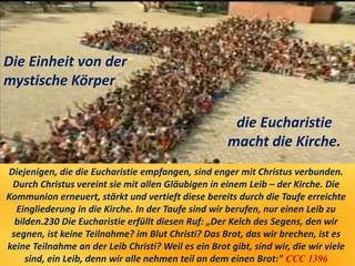 Diejenigen, die die Eucharistie empfangen, sind enger mit Christus verbunden.
Durch Christus vereint sie mit allen Gläubigen in einem Leib – der Kirche. Die
Kommunion erneuert, stärkt und vertieft diese bereits durch die Taufe erreichte
Eingliederung in die Kirche. In der Taufe sind wir berufen, nur einen Leib zu
bilden.230 Die Eucharistie erfüllt diesen Ruf: „Der Kelch des Segens, den wir
segnen, ist keine Teilnahme? im Blut Christi? Das Brot, das wir brechen, ist es
keine Teilnahme an der Leib Christi? Weil es ein Brot gibt, sind wir, die wir viele
sind, ein Leib, denn wir alle nehmen teil an dem einen Brot:" CCC 1396
Die Einheit von der
mystische Körper
die Eucharistie
macht die Kirche.
 