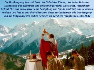 Die Danksagung kennzeichnet das Gebet der Kirche, das in der Feier der
Eucharistie das offenbart und vollständiger wird, was sie ist. Tatsächlich
befreit Christus im Heilswerk die Schöpfung von Sünde und Tod, um sie neu zu
weihen und lass es zu seiner Ehre zum Vater zurückkehren. Die Danksagung
von die Mitglieder des Leibes nehmen an der ihres Hauptes teil. CCC 2637
 