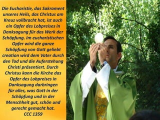 Die Eucharistie, das Sakrament
unseres Heils, das Christus am
Kreuz vollbracht hat, ist auch
ein Opfer des Lobpreises in
Danksagung für das Werk der
Schöpfung. Im eucharistischen
Opfer wird die ganze
Schöpfung von Gott geliebt
creation wird dem Vater durch
den Tod und die Auferstehung
Christi präsentiert. Durch
Christus kann die Kirche das
Opfer des Lobpreises in
Danksagung darbringen
für alles, was Gott in der
Schöpfung und in der
Menschheit gut, schön und
gerecht gemacht hat.
CCC 1359
 