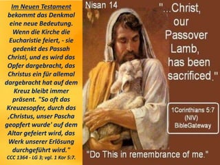 Im Neuen Testament
bekommt das Denkmal
eine neue Bedeutung.
Wenn die Kirche die
Eucharistie feiert, - sie
gedenkt des Passah
Christi, und es wird das
Opfer dargebracht, das
Christus ein für allemal
dargebracht hat auf dem
Kreuz bleibt immer
präsent. "So oft das
Kreuzesopfer, durch das
,Christus, unser Pascha
geopfert wurde' auf dem
Altar gefeiert wird, das
Werk unserer Erlösung
durchgeführt wird."
CCC 1364 - LG 3; vgl. 1 Kor 5:7.
 