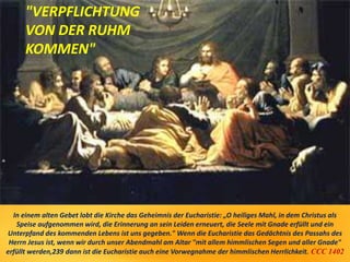 In einem alten Gebet lobt die Kirche das Geheimnis der Eucharistie: „O heiliges Mahl, in dem Christus als
Speise aufgenommen wird, die Erinnerung an sein Leiden erneuert, die Seele mit Gnade erfüllt und ein
Unterpfand des kommenden Lebens ist uns gegeben." Wenn die Eucharistie das Gedächtnis des Passahs des
Herrn Jesus ist, wenn wir durch unser Abendmahl am Altar "mit allem himmlischen Segen und aller Gnade"
erfüllt werden,239 dann ist die Eucharistie auch eine Vorwegnahme der himmlischen Herrlichkeit. CCC 1402
"VERPFLICHTUNG
VON DER RUHM
KOMMEN"
 