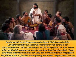 Die Eucharistie ist als Erinnerung an das Passah Christi auch ein Opfer.
Der Opfercharakter der Eucharistie manifestiert sich bereits in den
Einsetzungsworten: "Das ist mein Körper, der für dich gegeben ist" und "Dieser
Kelch, der für dich ausgegossen wird, ist der Neue Bund in meinem Blut." In der
Eucharistie schenkt uns Christus den Leib, den er am Kreuz für uns hingegeben
hat, das Blut, das er „für viele zur Vergebung der Sünden“ vergossen hat. CCC 1365
 