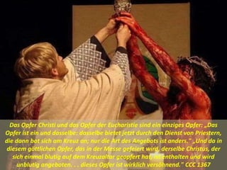 Das Opfer Christi und das Opfer der Eucharistie sind ein einziges Opfer: „Das
Opfer ist ein und dasselbe: dasselbe bietet jetzt durch den Dienst von Priestern,
die dann bot sich am Kreuz an; nur die Art des Angebots ist anders." „Und da in
diesem göttlichen Opfer, das in der Messe gefeiert wird, derselbe Christus, der
sich einmal blutig auf dem Kreuzaltar geopfert hat, ist enthalten und wird
unblutig angeboten. . . dieses Opfer ist wirklich versöhnend." CCC 1367
 