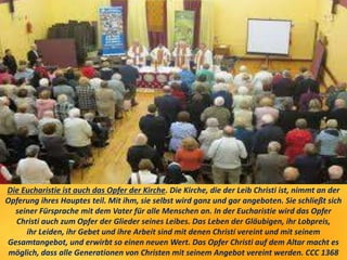 Die Eucharistie ist auch das Opfer der Kirche. Die Kirche, die der Leib Christi ist, nimmt an der
Opferung ihres Hauptes teil. Mit ihm, sie selbst wird ganz und gar angeboten. Sie schließt sich
seiner Fürsprache mit dem Vater für alle Menschen an. In der Eucharistie wird das Opfer
Christi auch zum Opfer der Glieder seines Leibes. Das Leben der Gläubigen, ihr Lobpreis,
ihr Leiden, ihr Gebet und ihre Arbeit sind mit denen Christi vereint und mit seinem
Gesamtangebot, und erwirbt so einen neuen Wert. Das Opfer Christi auf dem Altar macht es
möglich, dass alle Generationen von Christen mit seinem Angebot vereint werden. CCC 1368
 