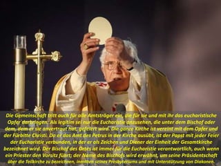 Die Gemeinschaft tritt auch für alle Amtsträger ein, die für sie und mit ihr das eucharistische
Opfer darbringen: Als legitim sei nur die Eucharistie anzusehen, die unter dem Bischof oder
dem, dem er sie anvertraut hat, gefeiert wird. Die ganze Kirche ist vereint mit dem Opfer und
der Fürbitte Christi. Da er das Amt des Petrus in der Kirche ausübt, ist der Papst mit jeder Feier
der Eucharistie verbunden, in der er als Zeichen und Diener der Einheit der Gesamtkirche
bezeichnet wird. Der Bischof des Ortes ist immer für die Eucharistie verantwortlich, auch wenn
ein Priester den Vorsitz führt; der Name des Bischofs wird erwähnt, um seine Präsidentschaft
über die Teilkirche zu bezeichnen, inmitten seines Presbyteriums und mit Unterstützung von Diakonen.
 