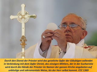 Durch den Dienst der Priester wird das geistliche Opfer der Gläubigen vollendet
in Verbindung mit dem Opfer Christi, des einzigen Mittlers, der in der Eucharistie
wird durch die Hände der Priester im Namen der ganzen Kirche angeboten auf
unblutige und sakramentale Weise, bis der Herr selbst kommt. CCC 1369
 