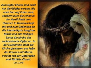 Zum Opfer Christi sind nicht
nur die Glieder vereint, die
noch hier auf Erden sind,
sondern auch die schon in
der Herrlichkeit vom
Himmel. In Gemeinschaft
mit und zum Gedenken an
die Allerheiligste Jungfrau
Maria und alle Heiligen
bietet die Kirche das
eucharistische Opfer an. In
der Eucharistie steht die
Kirche gleichsam am Fuße
des Kreuzes mit Maria,
vereint mit der Opfergabe
und Fürbitte Christi.
CCC 1370
 