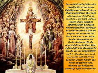 Das eucharistische Opfer wird
auch für die verstorbenen
Gläubigen dargebracht, die „in
Christus gestorben, aber noch
nicht ganz gereinigt“ sind,
damit sie in das Licht und den
Frieden Christi eingehen
können: Stellen Sie diesen
Körper überall hin! Kümmere
dich nicht darum! Ich bitte Sie
einfach, mich am Altar des
Herrn zu erinnern, wo immer
Sie sind. Dann beten wir
[in der Anaphora] für die
eingeschlafenen heiligen Väter
und Bischöfe und überhaupt für
alle, die vor uns eingeschlafen
sind, im Glauben, dass es ist
eine große Wohltat für die
Seelen in wessen Namen das
Flehen angeboten wird,
während das heilige und
gewaltige Opfer anwesend ist.
 
