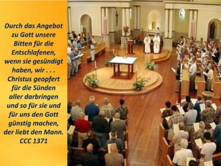 Durch das Angebot
zu Gott unsere
Bitten für die
Entschlafenen,
wenn sie gesündigt
haben, wir . . .
Christus geopfert
für die Sünden
aller darbringen
und so für sie und
für uns den Gott
günstig machen,
der liebt den Mann.
CCC 1371
 