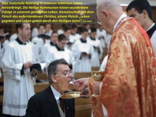 Was materielle Nahrung in unserem leiblichen Leben
hervorbringt, Die Heilige Kommunion leistet wunderbare
Erfolge in unserem geistlichen Leben. Gemeinschaft mit dem
Fleisch des auferstandenen Christus, einem Fleisch „Leben
gegeben und Leben geben durch den Heiligen Geist“, CCC 1391
 