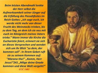 Beim letzten Abendmahl lenkte
der Herr selbst die
Aufmerksamkeit seiner Jünger auf
die Erfüllung des Passahfestes im
Reich Gottes: „Ich sage euch, ich
werde nicht mehr von dieser
Frucht des Weinstocks trinken, bis
zu dem Tag, an dem ich sie neu mit
euch im Königreich meines Vaters
trinke.“ Wann immer die Kirche die
Eucharistie feiert, erinnert sie sich
an dieses Versprechen und wendet
sich um ihr Blick "zu dem, der
kommen soll". In ihrem Gebet ruft
sie zu seinem Kommen auf:
"Marana tha!" „Komm, Herr
Jesus!“241 „Möge deine Gnade
kommen und diese Welt vergeht!“
CCC 1403
 