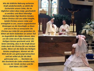Wie die leibliche Nahrung verlorene
Kraft wiederherstellt, so stärkt die
Eucharistie unsere Liebe, die im
täglichen Leben dazu neigt, geschwächt
zu werden; und diese lebendige
Nächstenliebe tilgt lässliche Sünden.
Indem Christus sich uns selbst hingibt,
belebt Christus unsere Liebe und
ermöglicht es uns, unsere ungeordneten
Bindungen an die Geschöpfe zu lösen
und uns in ihm zu verwurzeln: Da
Christus aus Liebe für uns gestorben ist,
bitten wir beim Gedenken an seinen Tod
im Augenblick des Opfers darum, dass
uns die Liebe durch das Kommen des
Heiligen Geistes geschenkt wird. Wir
beten demütig, dass in der Kraft dieser
Liebe durch die Christus für uns sterben
wollte, Wenn wir die Gabe des Heiligen
Geistes empfangen, können wir die
Welt als für uns gekreuzigt betrachten
und wir selbst als für die Welt
gekreuzigt sein. . . . Nachdem du
das Geschenk der Liebe erhalten hast,
lass uns der Sünde sterben und für
Gott leben. CCC 1394
 