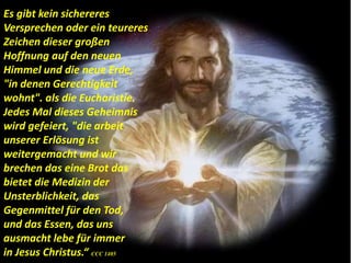 Es gibt kein sichereres
Versprechen oder ein teureres
Zeichen dieser großen
Hoffnung auf den neuen
Himmel und die neue Erde,
"in denen Gerechtigkeit
wohnt". als die Eucharistie.
Jedes Mal dieses Geheimnis
wird gefeiert, "die arbeit
unserer Erlösung ist
weitergemacht und wir
brechen das eine Brot das
bietet die Medizin der
Unsterblichkeit, das
Gegenmittel für den Tod,
und das Essen, das uns
ausmacht lebe für immer
in Jesus Christus.“ CCC 1405
 