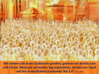 Mit seinem Leib in der Eucharistie genährt, gehören wir bereits zum
Leib Christi. Wenn wir am letzten Tag auferstehen, werden wir "auch
mit ihm in Herrlichkeit erscheinen"Kol 3,4"CCC 1003
 